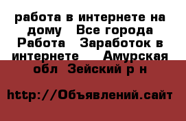 работа в интернете на дому - Все города Работа » Заработок в интернете   . Амурская обл.,Зейский р-н